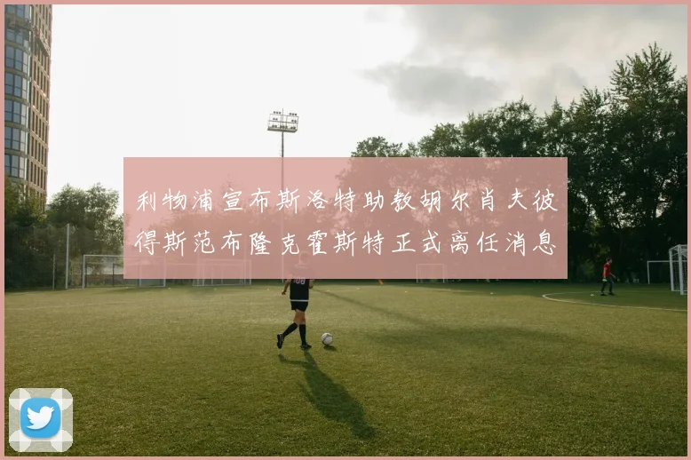 利物浦宣布斯洛特助教胡尔肖夫彼得斯范布隆克霍斯特正式离任消息