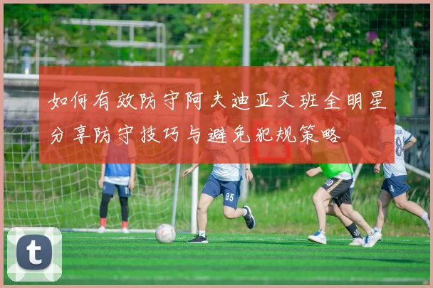 如何有效防守阿夫迪亚文班全明星分享防守技巧与避免犯规策略