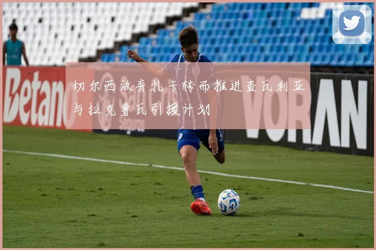 切尔西放弃扎卡转而推进查瓦利亚与拉克鲁瓦引援计划