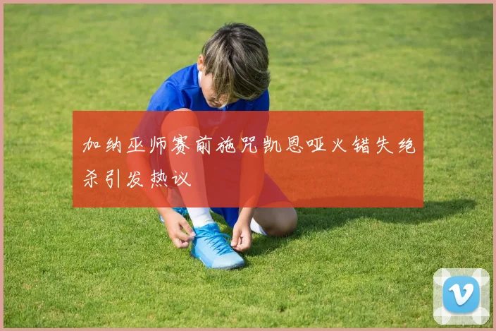 加纳巫师赛前施咒凯恩哑火错失绝杀引发热议