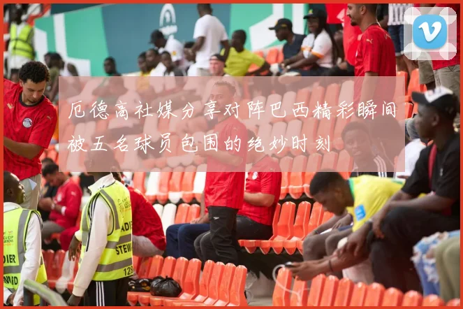厄德高社媒分享对阵巴西精彩瞬间被五名球员包围的绝妙时刻