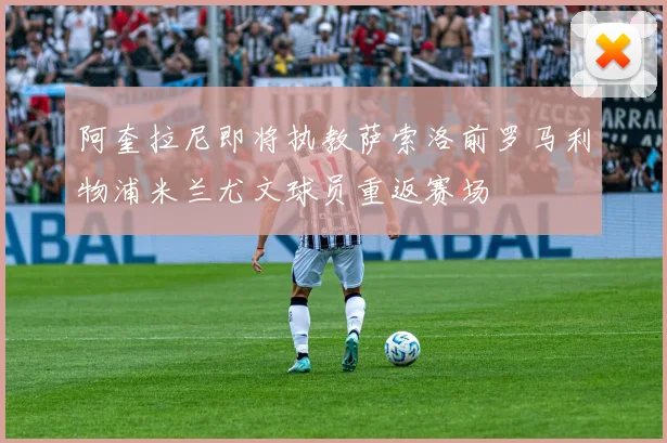 阿奎拉尼即将执教萨索洛前罗马利物浦米兰尤文球员重返赛场