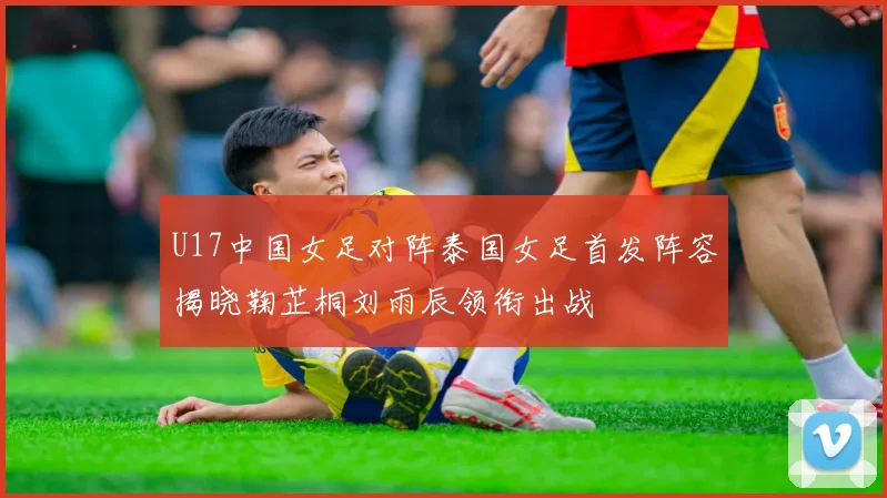 U17中国女足对阵泰国女足首发阵容揭晓鞠芷桐刘雨辰领衔出战