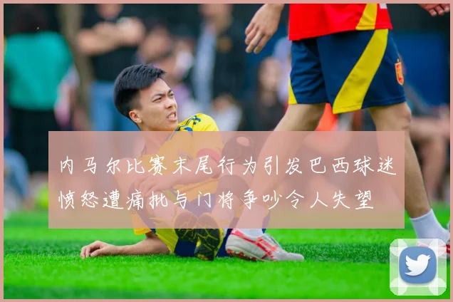 内马尔比赛末尾行为引发巴西球迷愤怒遭痛批与门将争吵令人失望