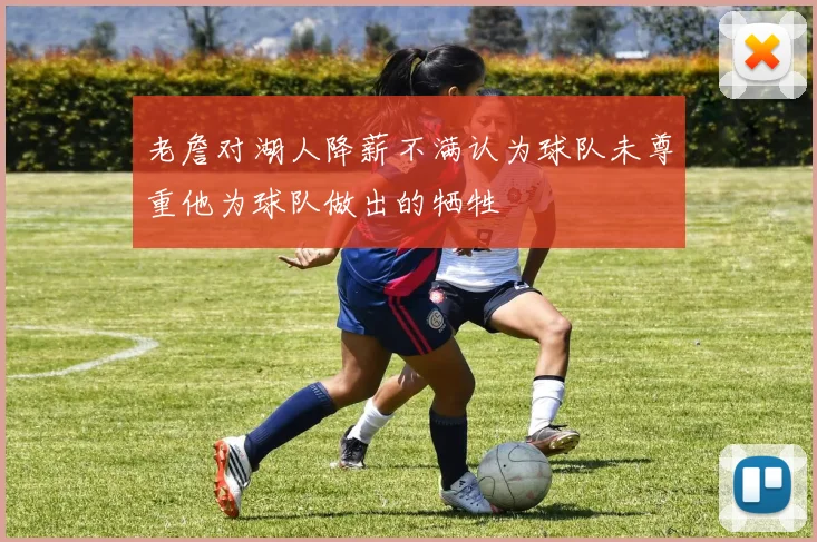 老詹对湖人降薪不满认为球队未尊重他为球队做出的牺牲