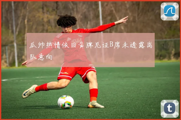 瓜帅热情依旧黄牌见证B席未透露离队意向