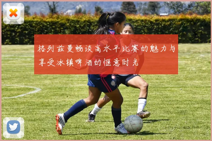 格列兹曼畅谈高水平比赛的魅力与享受冰镇啤酒的惬意时光