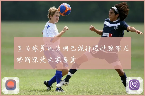皇马球员认为姆巴佩待遇特殊维尼修斯深受大家喜爱