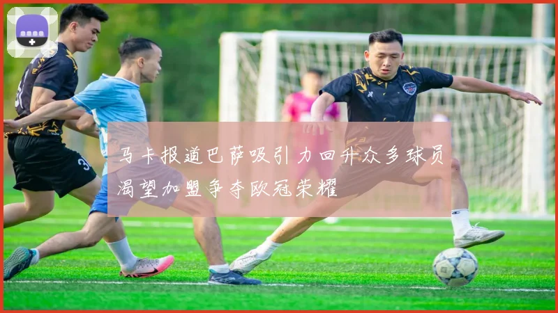 马卡报道巴萨吸引力回升众多球员渴望加盟争夺欧冠荣耀
