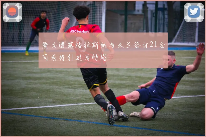 隆戈透露格拉斯纳与米兰签订21合同或将引进马特塔