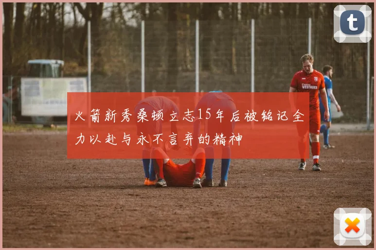火箭新秀桑顿立志15年后被铭记全力以赴与永不言弃的精神
