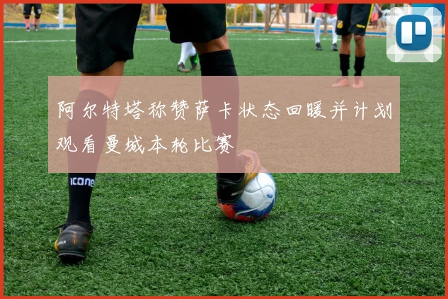 阿尔特塔称赞萨卡状态回暖并计划观看曼城本轮比赛