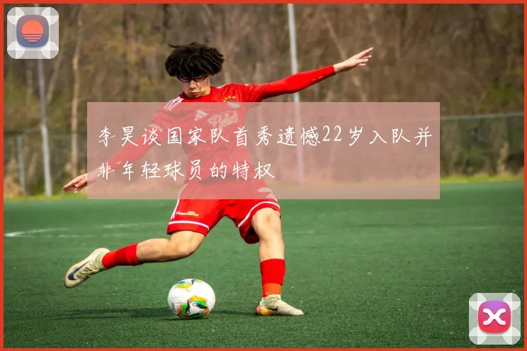 李昊谈国家队首秀遗憾22岁入队并非年轻球员的特权