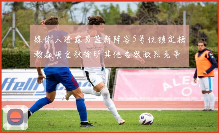 媒体人透露男篮新阵容5号位锁定杨瀚森胡金秋徐昕其他名额激烈竞争
