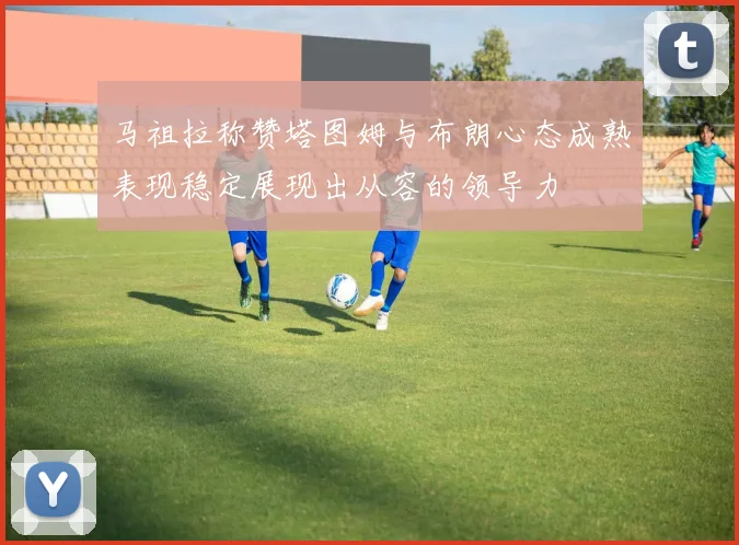 马祖拉称赞塔图姆与布朗心态成熟表现稳定展现出从容的领导力
