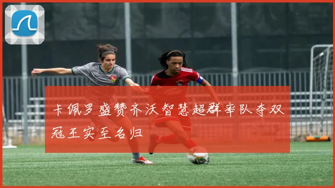 卡佩罗盛赞齐沃智慧超群率队夺双冠王实至名归