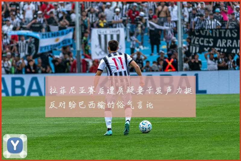 拉菲尼亚赛后遭质疑妻子发声力挺反对盼巴西输的俗气言论