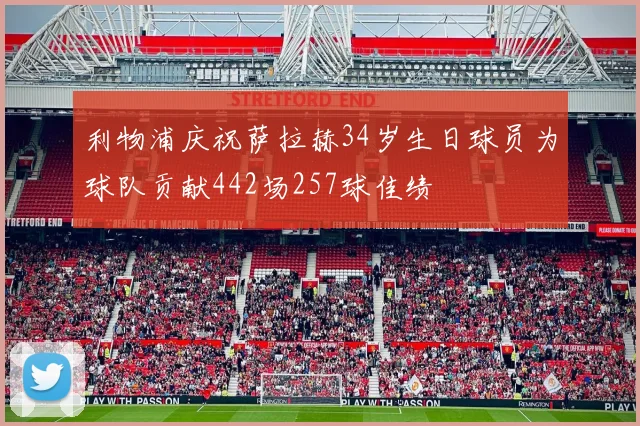 利物浦庆祝萨拉赫34岁生日球员为球队贡献442场257球佳绩