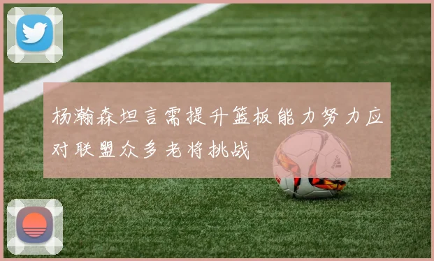 杨瀚森坦言需提升篮板能力努力应对联盟众多老将挑战