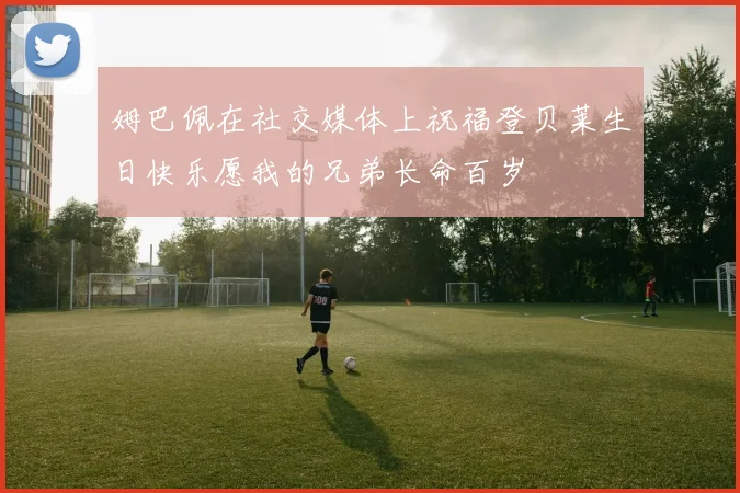 姆巴佩在社交媒体上祝福登贝莱生日快乐愿我的兄弟长命百岁