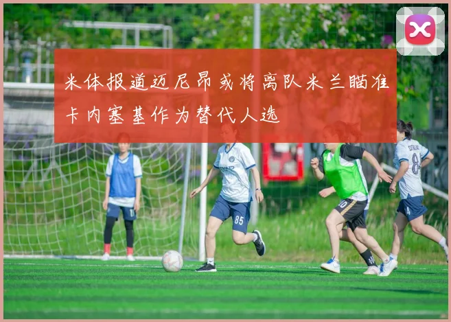 米体报道迈尼昂或将离队米兰瞄准卡内塞基作为替代人选