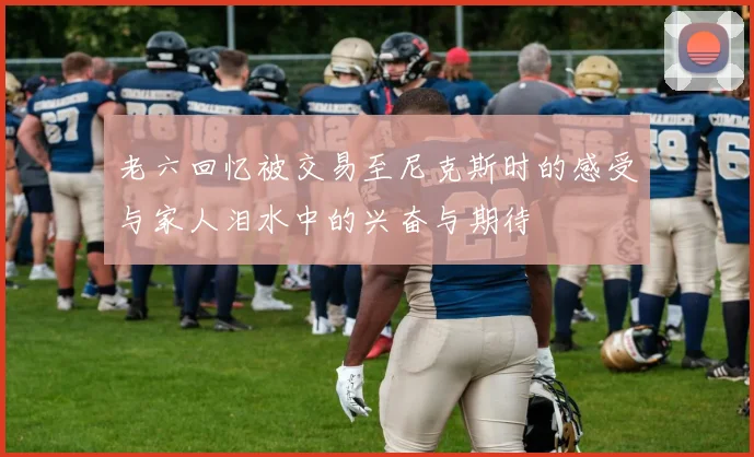 老六回忆被交易至尼克斯时的感受与家人泪水中的兴奋与期待